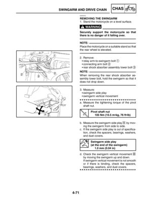 Page 2184-71
SWINGARM AND DRIVE CHAINCHAS
WARNING
NOTE:
NOTE:
EAS00703
REMOVING THE SWINGARM
1. Stand the motorcycle on a level surface.
Securely support the motorcycle so that
there is no danger of it falling over.
Place the motorcycle on a suitable stand so that
the rear wheel is elevated.
2. Remove:
relay arm-to-swingarm bolt 
1
connecting arm bolt 2
rear shock absorber assembly lower bolt 3
When removing the rear shock absorber as-
sembly lower bolt, hold the swingarm so that it
does not drop down.
3....