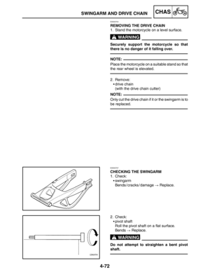 Page 2194-72
SWINGARM AND DRIVE CHAINCHAS
WARNING
NOTE:
NOTE:
WARNING
EAS00704
REMOVING THE DRIVE CHAIN
1. Stand the motorcycle on a level surface.
Securely support the motorcycle so that
there is no danger of it falling over.
Place the motorcycle on a suitable stand so that
the rear wheel is elevated.
2. Remove:
drive chain
(with the drive chain cutter)
Only cut the drive chain if it or the swingarm is to
be replaced.
EAS00707
CHECKING THE SWINGARM
1. Check:
swingarm
Bends / cracks / damage  Replace.
2....