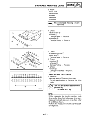 Page 2204-73
SWINGARM AND DRIVE CHAINCHAS
NOTE: 3. Wash:
pivot shaft
dust covers
spacer
washers
bearings
Recommended cleaning solvent
Kerosene
4. Check:
dust covers 
1
spacer 2
Damage / wear  Replace.
bearings 
3
Damage / pitting  Replace.
5. Check:
connecting arms 
1
relay arm 2
Damage / wear  Replace.
6. Check:
bearings 
3
oil seals 4
Damage / pitting  Replace.
7. Check:
collars 
5
Damage / scratches  Replace.
EAS00709
CHECKING THE DRIVE CHAIN
1. Measure:
ten-link section 
a of the drive...