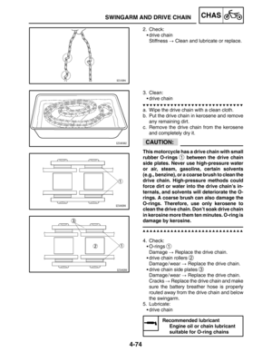 Page 2214-74
SWINGARM AND DRIVE CHAINCHAS
CAUTION:
2. Check:
drive chain
Stiffness  Clean and lubricate or replace.
3. Clean:
drive chain
a. Wipe the drive chain with a clean cloth.
b. Put the drive chain in kerosene and remove
any remaining dirt.
c. Remove the drive chain from the kerosene
and completely dry it.
This motorcycle has a drive chain with small
rubber O-rings 
1 between the drive chain
side plates. Never use high-pressure water
or air, steam, gasoline, certain solvents
(e.g., benzine), or a...