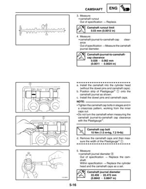 Page 2385-16
CAMSHAFTENG
NOTE:
3. Measure:
camshaft runout
Out of specification  Replace.
Camshaft runout limit
0.03 mm (0.0012 in)
4. Measure:
camshaft-journal-to-camshaft-cap clear-
ance
Out of specification  Measure the camshaft
journal diameter.
Camshaft-journal-to-camshaft-
cap clearance
0.028  0.062 mm 
(0.0011  0.0024 in)
a. Install the camshaft into the cylinder head
(without the dowel pins and camshaft caps).
b. Position strip of Plastigauge
 1 onto the
camshaft journal as shown.
c. Install the...