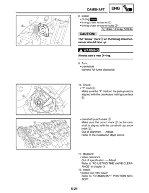 Page 2435-21
CAMSHAFTENG
10 Nm (1.0 mkg, 7.2 ftlb)
CAUTION:
WARNING
8. Install:
O-ring 
New
timing chain tensioner 
1
timing chain tensioner bolts 2
The “arrow” mark a on the timing chain ten-
sioner should face up.
Always use a new O-ring.
9. Turn:
crankshaft
(several full turns clockwise)
10. Check:
“T” mark 
a
Make sure the “T” mark on the pickup rotor is
aligned with the crankcase mating sure face
b.
camshaft punch mark 
c
Make sure the punch mark c on the cam-
shaft is aligned with the camshaft cap...