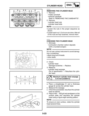 Page 2455-23
CYLINDER HEADENG
NOTE:
NOTE:
NOTE:
EAS00222
REMOVING THE CYLINDER HEAD
1. Remove:
intake camshaft
exhaust camshaft
Refer to “REMOVING THE CAMSHAFTS”.
2. Remove:
cylinder head nuts
cylinder head bolts
Loosen the nuts in the proper sequence as
shown.
Loosen each nut 1 / 2 of a turn at a time. After all
of the nuts are fully loosened, remove them.
EAS00227
CHECKING THE CYLINDER HEAD
1. Eliminate:
combustion chamber carbon deposits
(with a rounded scraper)
Do not use a sharp instrument to avoid...