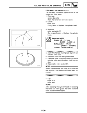 Page 2525-30
VALVES AND VALVE SPRINGSENG
NOTE:
NOTE:
EAS00240
CHECKING THE VALVE SEATS
The following procedure applies to all of the
valves and valve seats.
1. Eliminate:
carbon deposits
(from the valve face and valve seat)
2. Check:
valve seat
Pitting / wear  Replace the cylinder head.
3. Measure:
valve seat width 
a
Out of specification  Replace the cylinder
head.
Valve seat width
Intake: 0.9  1.1 mm
Intake: (0.0354  0.0433 in)
Exhaust: 0.9  1.1 mm
Exhaust: (0.0354  0.0433 in)
: 1.6 mm (0.06 in)
a....