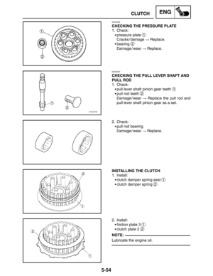 Page 2765-54
CLUTCHENG
NOTE:
EAS00286
CHECKING THE PRESSURE PLATE
1. Check:
pressure plate 
1
Cracks / damage  Replace.
bearing 
2
Damage / wear  Replace.
EAS00287
CHECKING THE PULL LEVER SHAFT AND
PULL ROD
1. Check:
pull lever shaft pinion gear teeth 
1
pull rod teeth 2
Damage / wear  Replace the pull rod and
pull lever shaft pinion gear as a set.
2. Check:
pull rod bearing
Damage / wear  Replace.
INSTALLING THE CLUTCH
1. Install:
clutch damper spring seat 
1
clutch damper spring 2
2. Install:...