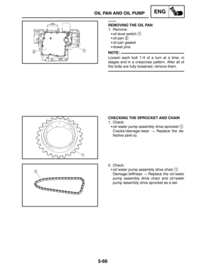 Page 2885-66
OIL PAN AND OIL PUMPENG
NOTE:
EAS00362
REMOVING THE OIL PAN
1. Remove:
oil level switch 
1
oil pan 2
oil pan gasket
dowel pins
Loosen each bolt 1 / 4 of a turn at a time, in
stages and in a crisscross pattern. After all of
the bolts are fully loosened, remove them.
CHECKING THE SPROCKET AND CHAIN
1. Check:
oil / water pump assembly drive sprocket 
1
Cracks / damage / wear  Replace the de-
fective part(-s).
2. Check:
oil / water pump assembly drive chain 
1
Damage / stiffness  Replace the oil...