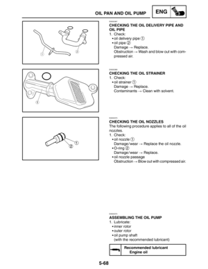 Page 2905-68
OIL PAN AND OIL PUMPENG
EAS00367
CHECKING THE OIL DELIVERY PIPE AND
OIL PIPE
1. Check:
oil delivery pipe 
1
oil pipe 2
Damage  Replace.
Obstruction  Wash and blow out with com-
pressed air.
EAS00368
CHECKING THE OIL STRAINER
1. Check:
oil strainer 
1
Damage  Replace.
Contaminants  Clean with solvent.
EAS00373
CHECKING THE OIL NOZZLES
The following procedure applies to all of the oil
nozzles.
1. Check:
oil nozzle 
1
Damage / wear  Replace the oil nozzle.
O-ring 
2
Damage / wear  Replace....