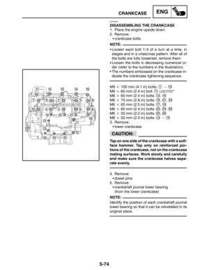 Page 2965-74
CRANKCASEENG
NOTE:
CAUTION:
NOTE:
EAS00384
DISASSEMBLING THE CRANKCASE
1. Place the engine upside down.
2. Remove:
crankcase bolts
Loosen each bolt 1 / 4 of a turn at a time, in
stages and in a crisscross pattern. After all of
the bolts are fully loosened, remove them.
Loosen the bolts in decreasing numerical or-
der (refer to the numbers in the illustration).
The numbers embossed on the crankcase in-
dicate the crankcase tightening sequence.
M9  105 mm (4.1 in) bolts: 
1  10
M8  60 mm (2.4...