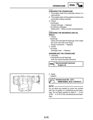 Page 2975-75
CRANKCASEENG
NOTE:
EAS00399
CHECKING THE CRANKCASE
1. Thoroughly wash the crankcase halves in a
mild solvent.
2. Thoroughly clean all the gasket surfaces and
crankcase mating surfaces.
3. Check:
crankcase
Cracks / damage  Replace.
oil delivery passages
Obstruction  Blow out with compressed air.
EAS00401
CHECKING THE BEARINGS AND OIL
SEALS
1. Check:
bearings
Clean and lubricate the bearings, then rotate
the inner race with your finger.
Rough movement  Replace.
2. Check:
oil seals
Damage / wear...