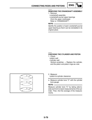 Page 3015-79
CONNECTING RODS AND PISTONSENG
NOTE:
NOTE:
EAS00387
REMOVING THE CRANKSHAFT ASSEMBLY
1. Remove:
crankshaft assembly
crankshaft journal upper bearings
(from the upper crankcase)
Refer to “CRANKSHAFT”.
Identify the position of each crankshaft journal
upper bearing so that it can be reinstalled in its
original place.
EAS00261
CHECKING THE CYLINDER AND PISTON
1. Check:
piston wall
cylinder wall
Vertical scratches  Replace the cylinder,
and the piston and piston rings as a set.
2. Measure:...