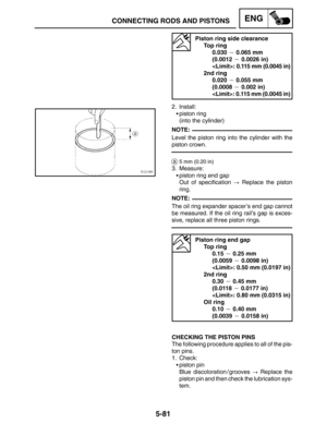 Page 3035-81
CONNECTING RODS AND PISTONSENG
NOTE:
NOTE:
Piston ring side clearance
Top ring
0.030  0.065 mm 
(0.0012  0.0026 in)
: 0.115 mm (0.0045 in)
2nd ring
0.020  0.055 mm
(0.0008  0.002 in)
: 0.115 mm (0.0045 in)
2. Install:
piston ring
(into the cylinder)
Level the piston ring into the cylinder with the
piston crown.
a5 mm (0.20 in)
3. Measure:
piston ring end gap
Out of specification  Replace the piston
ring.
The oil ring expander spacer’s end gap cannot
be measured. If the oil ring rail’s gap is...