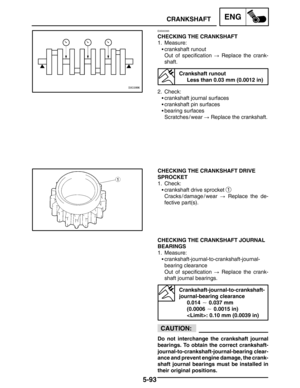 Page 3155-93
CRANKSHAFTENG
CAUTION:
EAS00395
CHECKING THE CRANKSHAFT
1. Measure:
crankshaft runout
Out of specification  Replace the crank-
shaft.
Crankshaft runout
Less than 0.03 mm (0.0012 in)
2. Check:
crankshaft journal surfaces
crankshaft pin surfaces
bearing surfaces
Scratches / wear  Replace the crankshaft.
CHECKING THE CRANKSHAFT DRIVE
SPROCKET
1. Check:
crankshaft drive sprocket 
1
Cracks / damage / wear  Replace the de-
fective part(s).
CHECKING THE CRANKSHAFT JOURNAL
BEARINGS
1. Measure:...