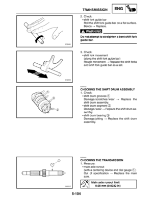 Page 3265-104
TRANSMISSIONENG
WARNING
2. Check:
shift fork guide bar
Roll the shift fork guide bar on a flat surface.
Bends  Replace.
Do not attempt to straighten a bent shift fork
guide bar.
3. Check:
shift fork movement
(along the shift fork guide bar)
Rough movement  Replace the shift forks
and shift fork guide bar as a set.
EAS00422
CHECKING THE SHIFT DRUM ASSEMBLY
1. Check:
shift drum grooves 
1
Damage / scratches / wear  Replace the
shift drum assembly.
shift drum segment 
2
Damage / wear  Replace...