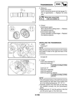 Page 3275-105
TRANSMISSIONENG
NOTE:
12 Nm (1.2 mkg, 8.7 ftlb)
10 Nm (1.0 mkg, 7.2 ftlb)
NOTE: 2. Measure:
drive axle runout
(with a centering device and dial gauge 
1)
Out of specification  Replace the drive
axle.
Drive axle runout limit
0.08 mm (0.0032 in)
3. Check:
transmission gears
Blue discoloration / pitting / wear  Replace
the defective gear(s).
transmission gear dogs
Cracks / damage / rounded edges  Replace
the defective gear(s).
INSTALLING THE TRANSMISSION
1. Install:
bearing 
1
Make the seal...