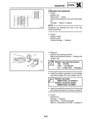 Page 3316-3
RADIATORCOOL
NOTE:
EAS00455
CHECKING THE RADIATOR
1. Check:
radiator fins
Obstruction  Clean.
Apply compressed air to the rear of the radia-
tor.
Damage  Repair or replace.
Straighten any flattened fins with a thin, flat-
head screwdriver.
2. Check:
radiator hoses
radiator pipes
Cracks / damage  Replace.
3. Measure:
radiator cap opening pressure
Below the specified pressure  Replace the
radiator cap.
Radiator cap opening pressure
108  137 kPa
(1.08  1.37 kg / cm
2, 
1.0  1.3 bar, 15.6 ...