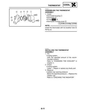 Page 3396-11
THERMOSTATCOOL
10 Nm (1.0 mkg, 7.2 ftlb)
NOTE:
EAS00464
ASSEMBLING THE THERMOSTAT 
ASSEMBLY
1. Install:
thermostat housing 
1
thermostat 2
O-ring New 3
thermostat housing cover 4
Install the thermostat with its breather hole a
facing up.
EAS00466
INSTALLING THE THERMOSTAT 
ASSEMBLY
1. Fill:
cooling system
(with the specified amount of the recom-
mended coolant)
Refer to “CHANGING THE COOLANT” in
chapter 3.
2. Check:
cooling system
Leaks  Repair or replace any faulty part.
3. Measure:...