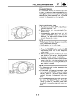 Page 3527-8
FUEL INJECTION SYSTEMFI
NOTE:
NOTE:
EAS00905
DIAGNOSTIC MODE
It is possible to monitor the sensor output data
or check the activation of actuators without con-
necting the measurement equipment by simply
switching the meter indication from the normal
mode to the diagnostic monitoring mode.
Setting the diagnostic mode
1. Turn the main switch to “OFF” and set the en-
gine stop switch to “OFF”.
2. Disconnect the wire harness coupler from
the fuel pump.
3. Simultaneously press and hold the “SE-
LECT” and...