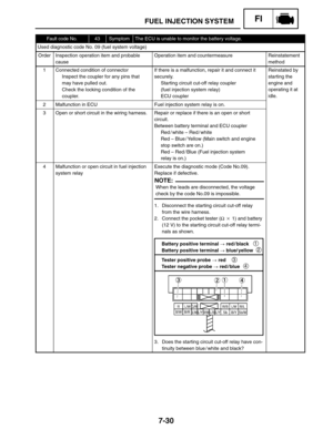 Page 3747-30
FUEL INJECTION SYSTEMFI
Battery positive terminal  red / black 
Battery positive terminal  blue/ yellow1
2
Tester positive probe  red 
Tester negative probe  red / blue
3
4 When the leads are disconnected, the voltage
check by the code No.09 is impossible.
NOTE:
Fault code No.43SymptomThe ECU is unable to monitor the battery voltage.
Used diagnostic code No. 09 (fuel system voltage)
OrderInspection operation item and probable
causeOperation item and countermeasureReinstatement
method
1Connected...