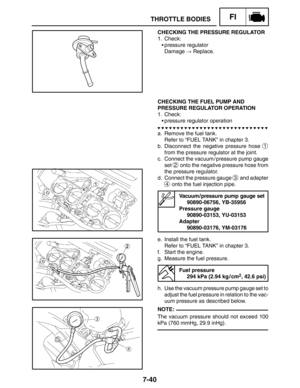 Page 3847-40
THROTTLE BODIESFI
NOTE: CHECKING THE PRESSURE REGULATOR
1. Check:
pressure regulator
Damage  Replace.
CHECKING THE FUEL PUMP AND
PRESSURE REGULATOR OPERATION
1. Check:
pressure regulator operation
a. Remove the fuel tank.
Refer to “FUEL TANK” in chapter 3.
b. Disconnect the negative pressure hose 
1
from the pressure regulator at the joint.
c. Connect the vacuum / pressure pump gauge
set 
2 onto the negative pressure hose from
the pressure regulator.
d. Connect the pressure gauge 
3 and adapter
4...