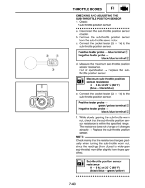 Page 3877-43
THROTTLE BODIESFI
NOTE:
CHECKING AND ADJUSTING THE
SUB-THROTTLE POSITION SENSOR
1. Check:
sub-throttle position sensor
a. Disconnect the sub-throttle position sensor
coupler.
b. Remove the sub-throttle position sensor
from the sub-throttle servo motor.
c. Connect the pocket tester (Ω  1k) to the
sub-throttle position sensor.
Positive tester probe  blue terminal 
1
Negative tester probe 
black / blue terminal 
2
d. Measure the maximum sub-throttle position
sensor resistance.
Out of specification...