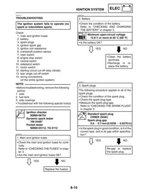 Page 4038-10
YESNO 2. Battery
Check the condition of the battery.
Refer to “CHECKING AND CHARGING
THE BATTERY” in chapter 3.
Minimum open-circuit voltage
12.8 V or more at 20C (68F)
Is the battery OK?
Clean the battery
terminals.
Recharge or re-
place the battery.
EAS00739
YESNO
EAS00741
3. Spark plugs
The following procedure applies to all of the
spark plugs.
Check the condition of the spark plug.
Check the spark plug type.
Measure the spark plug gap.
Refer to “CHECKING THE SPARK PLUGS”
in chapter 3....