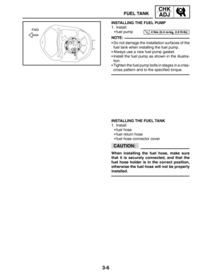 Page 833-6
FUEL TANK
CHK
ADJ
4 Nm (0.4 mkg, 2.9 ftlb)
NOTE:
CAUTION:
INSTALLING THE FUEL PUMP
1. Install:
fuel pump
Do not damage the installation surfaces of the
fuel tank when installing the fuel pump.
Always use a new fuel pump gasket.
Install the fuel pump as shown in the illustra-
tion.
Tighten the fuel pump bolts in stages in a criss-
cross pattern and to the specified torque.
INSTALLING THE FUEL TANK
1. Install:
fuel hose
fuel return hose
fuel hose connector cover
When installing the fuel hose,...