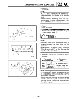 Page 903-13
ADJUSTING THE VALVE CLEARANCE
CHK
ADJ
NOTE:
NOTE:
NOTE: 5. Remove:
camshafts
Refer to “DISASSEMBLING THE ENGINE –
CAMSHAFT AND CYLINDER HEAD” in chap-
ter 5.
When removing the timing chain and cam-
shafts, fasten the timing chain with a wire to re-
trieve it if it falls into the crankcase.
6. Adjust:
valve clearance
a. Remove the valve lifter 
1 and the valve pad
2 with a valve lapper 3.
Valve lapper
90890-04101
Cover the timing chain opening with a rag to
prevent the valve pad from falling...