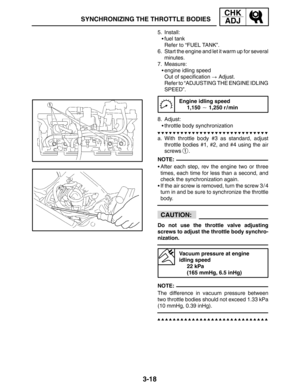 Page 953-18
SYNCHRONIZING THE THROTTLE BODIES
CHK
ADJ
NOTE:
CAUTION:
NOTE: 5. Install:
fuel tank
Refer to “FUEL TANK”.
6. Start the engine and let it warm up for several
minutes.
7. Measure:
engine idling speed
Out of specification  Adjust.
Refer to “ADJUSTING THE ENGINE IDLING
SPEED”.
Engine idling speed
1,150  1,250 r / min
8. Adjust:
throttle body synchronization
a. With throttle body #3 as standard, adjust
throttle bodies #1, #2, and #4 using the air
screws 
1.
After each step, rev the engine two or...