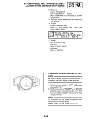 Page 963-19
SYNCHRONIZING THE THROTTLE BODIES /
ADJUSTING THE EXHAUST GAS VOLUMECHK
ADJ
NOTE:
NOTE: 9. Measure:
engine idling speed
Out of specification  Adjust.
Make sure that the vacuum pressure is within
specification.
10. Stop the engine and remove the measuring
equipment.
11. Adjust:
throttle cable free play
Refer to “ADJUSTING THE THROTTLE
CABLE FREE PLAY”.
Throttle cable free play 
(at the flange of the throttle grip)
3  5 mm (0.12  0.20 in)
13. Install:
synchronizing hoses
fuel tank
Refer to...