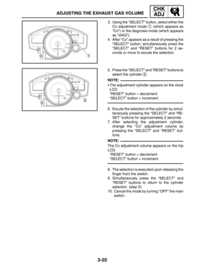 Page 973-20
ADJUSTING THE EXHAUST GAS VOLUME
CHK
ADJ
NOTE:
NOTE: 3. Using the “SELECT” button, select either the
Co adjustment mode 
1 (which appears as
“Co”) or the diagnosis mode (which appears
as “dIAG”).
4. After “Co” appears as a result of pressing the
“SELECT” button, simultaneously press the
“SELECT” and “RESET” buttons for 2 se-
conds or more to excute the selection.
5. Press the “SELECT” and “RESET” buttons to
select the cylinder 
2.
The adjustment cylinder appears on the clock
LCD.
“RESET” button =...