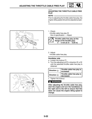 Page 993-22
ADJUSTING THE THROTTLE CABLE FREE PLAY
CHK
ADJ
NOTE:
a
b
WARNING
EAS00056
ADJUSTING THE THROTTLE CABLE FREE 
PLAY
Prior to adjusting the throttle cable free play, the
engine idling speed should be adjusted proper-
ly.
1. Check:
throttle cable free play 
a
Out of specification  Adjust.
Throttle cable free play (at the 
flange of the throttle grip)
3  5 mm (0.12  0.20 in)
2. Adjust:
throttle cable free play
Handlebar side
a. Loosen the locknut 
1.
b. Turn the adjusting nut 
2 in direction a or b...