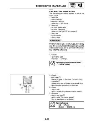 Page 1003-23
CHECKING THE SPARK PLUGS
CHK
ADJ
CAUTION:
EAS00059
CHECKING THE SPARK PLUGS
The following procedure applies to all of the
spark plugs.
1. Remove:
side cowlings
bottom cowlings
Refer to “COWLINGS”.
2. Remove:
radiator upper bolts
radiator lower bolt
Refer to “RADIATOR” in chapter 6.
3. Remove:
ignition coils
spark plugs
Before removing the spark plugs, blow away
any dirt accumulated in the spark plug wells
with compressed air to prevent it from fal-
ling into the cylinders.
4. Check:
spark...