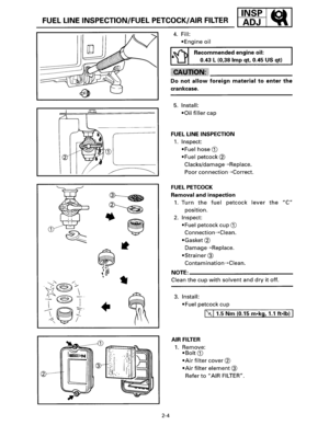 Page 151•:gs1d1 FUEL LINE INSPECTION/FUEL  PETCOCK/AIR FILTER _ . ~ _ 
+ 
:-..· : ..... 
2 
2-4 
4. Fill: 
•Engine oil 
Recommended  engine oil: 
0.43 
L (0,38 Imp qt, 0.45  US qt) 
Do not allow foreign material to enter the· 
crankcase. 
5. Install: 
•Oil filler cap 
FUEL LINE  INSPECTION 
1. Inspect: 
•Fuel hose G) 
•Fuel petcock ® 
Clacks/damage---+Replace. 
Poor connection---+Correct. 
FUEL PETCOCK 
Removal 
and inspection 
1. Turn the fuel petcock lever the C 
position. 
2. Inspect: 
•Fuel petcock  cup G)...