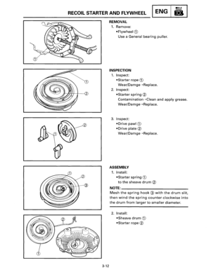Page 33RECOIL STARTER AND FLYWHEEL ENG 
3-12 
REMOVAL 
1. Remove: 
• Flywheel G) 
Use  a  General bearing puller. 
INSPECTION 
1. Inspect: 
•Starter rope G) 
Wear/Damge---+Replace. 
2. Inspect: 
•Starter spring@ 
Contamination---+Ciean and apply grease. 
Wear/Damge---+Replace. 
3. Inspect: 
• 
Drive pawl G) 
•Drive plate@ 
Wear/Damge---+Replace. 
ASSEMBLY 
1. Install: 
•Starter spring G) 
to the sheave drum @ 
NOTE=-------------
Mesh the spring hook@ with the drum slit, 
then wind the spring counter clockwise...