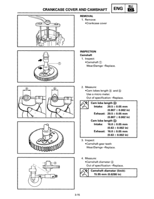 Page 36CRANKCASE COVER AND CAMSHAFT ENG 
3-15 
REMOVAL 
1. Remove: 
•Crankcase cover 
INSPECTION 
Camshaft 
1. Inspect: 
•Camshaft CD 
Wear/Damge--+Replace. 
2. Measure: 
•Cam lobes length  ® and @ 
Use  a micro meter. 
Out of specification--+Replace. 
Cam lobe length @: 
Intake:  20.5 ± 0.05 mm 
(0.807 ± 0.002 in) 
Exhaust: 
20.5 ± 0.05 mm 
(0.807 ± 0.002 in) 
Cam 
lobe length @: 
Intake:  16.0 ± 0.05 mm 
(0.63 ± 0.002 in) 
Exhaust: 
16.0 ± 0.05 mm 
(0.63 ± 0.002 in) 
3. Inspect 
•Camshaft gear  teeth...