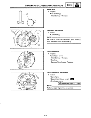 Page 37CRANKCASE COVER AND CAMSHAFT ENG 
1------G) 
3-16 
Valve lifter 
1. Inspect: 
•Valve 
lifter G) 
Wear/Damge-)>Replace. 
Camshaft installation 
1. Install: 
•Camshaft G) 
NOTE:--------------------------
Be sure to align the camshaft gear mark® 
with the crankshaft  gear mark@. 
Crankcase cover 
1. Inspect: 
•Crankcase 
cover 
Wear/Damge-)>Replace. 
•Bearings 
Damage/Roughness-)>Replace. 
Crankcase  cover installation 
1. Install: 
•Dowel pins 
•Gasket (crankcase  cover) 1111 
•Crankcase cover...