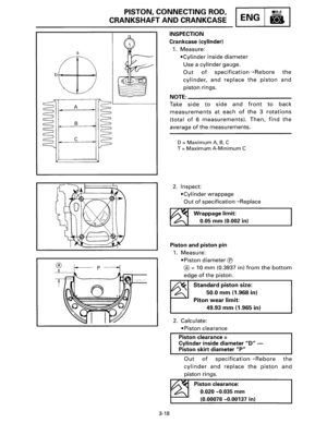Page 39a 
A 
B 
c 
PISTON, CONNECTING  ROD, 
CRANKSHAFT AND CRANKCASE ENG 
3-18 
INSPECTION 
Crankcase (cylinder) 
1. Measure: 
•Cylinder inside diameter 
Use a cylinder gauge. 
Out of specification---+Rebore the 
cylinder, and replace the piston and 
piston rings. 
NOTE=-------------
Take side to side and front to back 
measurements at each of the 3 rotations 
(total of 6 measurements). Then, find the 
average of the measurements. 
D = Maximum A, B, C 
T 
=Maximum A-Minimum C 
2. Inspect: 
•Cylinder wrappage...