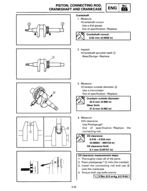 Page 41PISTON, CONNECTING  ROD, 
CRANKSHAFT AND CRANKCASE ENG 
Crankshaft 
3-20 
1. Measure: 
•Crankshaft 
runout 
Use  a dial  gauge. 
Out of specification--+Replace. 
Crankshaft runout: 
0.02 mm (0.0008 in) 
2. Inspect: 
•Crankshaft  sprocket teeth CD 
Wear/Damge--+Replace. 
3. Measure: 
•Crankpin  outside 
diameter® 
Use a micrometer. 
Out of specification--+Replace. 
Crankpin 
outside diameter: 
22.0 mm (0.866  in) 
Wear 
limit: 
21.9 mm (0.862  in) 
4. Measure: 
•Oil clearance 
Use Plastigauge®. 
Out of...