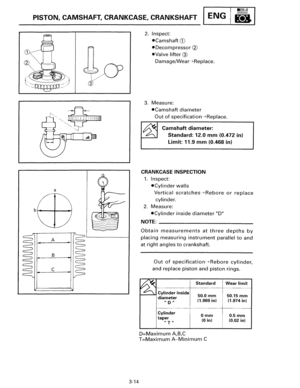 Page 41•llllull 
PISTON, CAMSHAFT, CRANKCASE,  CRANKSHAFT ENG 8 
a 
A 
B 
c 
3-14 
2. Inspect: 
•Camshaft CD 
•Decompressor ell 
•Valve lifter@ 
Damage/Wear---+Replace. 
3. Measure: 
•Camshaft diameter 
Out of specification--+Replace. 
Camshaft diameter: 
Standard: 12.0 mm (0.472 in) 
Limit: 11.9 mm (0.468 in) 
CRANKCASE  INSPECTION 
1. Inspect: 
•Cylinder walls 
Vertical scratches---+Rebore or replace 
cylinder. 
2. Measure: 
•Cylinder inside diameter D 
NOTE: ---------------------------
Obtain measurements at...