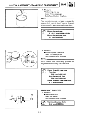 Page 43PISTON, CAMSHAFT, CRANKCASE,  CRANKSHAFT ENG B 
3-16 
4. Measure: 
•Piston ring end gap 
Use a Thickness  gauge. 
Out of specification-+Replace. 
NOTE: ________________________ __ 
You cannot measure end gap on expander 
spacer of oil control ring. If control ring rails 
show excessive gap, replace all three rings. 
Piston ring end gap: 
0.1-0.25 mm (0.004-0.01 in) 
Piston  ring end gap limit: 
0.9 mm (0.0354 in) 
5. Measure: 
•Piston ring side clearance 
Use  a Thickness  gauge. 
Out of...