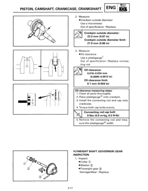 Page 44•llllull 
PISTON, CAMSHAFT, CRANKCASE,  CRANKSHAFT ENG B 
3~ 
3-17 
2. Measure: 
•Crankpin outside diameter 
Use a micrometer. 
Out of specification-+Replace. 
Crankpin outside diameter: 
22.0 mm (0.87 in) 
Crankpin outside diameter limit: 
21.9 mm (0.86 in) 
3. Measure: 
•Oil clearance 
Use a plastigauge ®. 
Out of specification-+Replace connec­
ting rod. 
Oil clearance: 
0.016-0.034 mm 
(0.0006-0.0013 in) 
Oil clearance limit: 
0.1 mm (0.004 in) 
Oil clearance measuring  steps: 
1. Clean all parts...