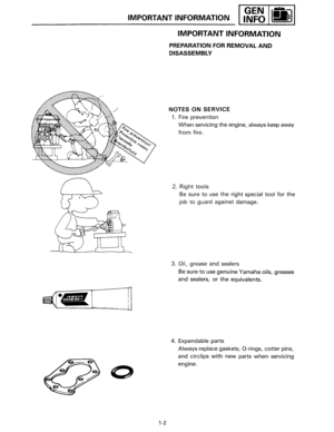 Page 10IMPORTANT INFORMATION 
[ __ ] 
1-2 
IMPORTANT  INFORMATION 
PREPARATION FOR REMOVAL AND 
DISASSEMBLY 
NOTES  ON SERVICE 
1. Fire  prevention 
When servicing  the engine, always keep  away 
from fire. 
2.  Right 
tools 
Be sure to use  the right special tool for the 
job to guard  against  damage. 
3. 
Oil, grease  and sealers 
Be sure to use  genuine  Yamaha oils, greases 
and 
sealers, or the equivalents. 
4.  Expendable  parts 
Always replace gaskets, 0-rings, cotter pins, 
and 
circlips with new parts...