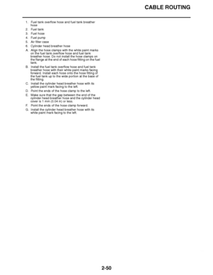 Page 111
haha CABLE ROUTING
2-50
1. Fuel tank overflow hose and fuel tank breather  hose
2. Fuel tank
3. Fuel hose
4. Fuel pump
5. Air filter case
6. Cylinder head breather hose
A. Align the hose clamps with the white paint marks  on the fuel tank overflow hose and fuel tank 
breather hose. Do not install the hose clamps on 
the flange at the end of each hose fitting on the fuel 
tank.
B. Install the fuel tank overflow hose and fuel tank  breather hose with their white paint marks facing 
forward. Install each...