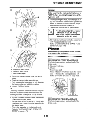 Page 152
haha PERIODIC MAINTENANCE
3-15
d. Place the other end of the hose into a con- tainer.
e. Slowly apply the brake several times.
f. Fully squeeze the brake lever or fully depress  the brake pedal and hold it in position.
g. Loosen the bleed screw.
TIP
Loosening the bleed screw will release the pres-
sure and cause the brake lever to contact the 
throttle grip or the brake pedal to fully extend.
h. Tighten the bleed screw and then release the  brake lever or brake pedal.
i. Repeat steps (e) to (h) until...