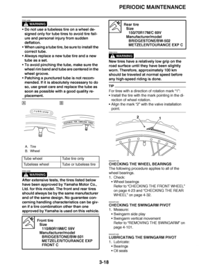 Page 155
haha PERIODIC MAINTENANCE
3-18
WARNING
EWA14080
 Do not use a tubeless tire on a wheel de-
signed only for tube tires to avoid tire fail-
ure and personal injury from sudden 
deflation.
 When using a tube tire, be sure to install the 
correct tube.
 Always replace a new tube tire and a new 
tube as a set.
 To avoid pinching the tube, make sure the 
wheel rim band and tube are centered in the 
wheel groove.
 Patching a punctured tube is not recom-
mended. If it is absolutely necessary to do 
so, use...