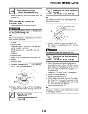 Page 156
haha PERIODIC MAINTENANCE
3-19
Refer to  “INSTALLING THE SWINGARM ” on 
page 4-101.
EAS21510
CHECKING AND ADJUSTING THE 
STEERING HEAD
1. Stand the vehicle on a level surface.
WARNING
EWA13120
Securely support the vehicle so that there is 
no danger of it falling over.
TIP
Place the vehicle on a suitable stand so that the 
front wheel is elevated.
2. Check: Steering head
Grasp the bottom of the front fork legs and 
gently rock the front fork.
Binding/looseness   Adjust the steering 
head. 
3. Remove:...