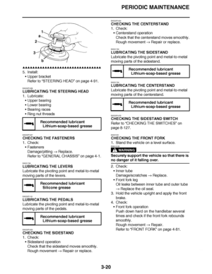 Page 157
haha PERIODIC MAINTENANCE
3-20
▲▲▲▲ ▲ ▲▲▲ ▲▲▲▲▲ ▲ ▲ ▲▲▲▲ ▲ ▲▲▲▲ ▲ ▲▲▲ ▲▲▲▲
5. Install: Upper bracket
Refer to  “STEERING HEAD ” on page 4-91.
EAS23P1026
LUBRICATING THE STEERING HEAD
1. Lubricate: Upper bearing
 Lower bearing
 Bearing races
 Ring nut threads
EAS23P1027
CHECKING THE FASTENERS
1. Check: Fasteners
Damage/pitting   Replace.
Refer to  “GENERAL CHASSIS ” on page 4-1.
EAS21700
LUBRICATING THE LEVERS
Lubricate the pivoting point and metal-to-metal 
moving parts of the levers.
EAS23P1101...