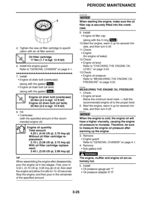 Page 162
haha PERIODIC MAINTENANCE
3-25
d. Tighten the new oil filter cartridge to specifi- cation with an oil filter wrench.
e. Install the engine guard. Refer to  “GENERAL CHASSIS ” on page 4-1.
▲▲▲▲ ▲ ▲▲▲ ▲▲▲▲▲ ▲ ▲ ▲▲▲▲ ▲ ▲▲▲▲ ▲ ▲▲▲ ▲▲▲▲
7. Install: Engine oil drain bolt (crankcase)
(along with the gasket  )
 Engine oil drain bolt (oil tank)
(along with the gasket  )
8. Fill: Crankcase
(with the specified amount of the recom-
mended engine oil)
TIP
When assembling the engine after disassembly, 
pour the...