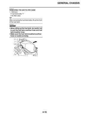 Page 192
haha GENERAL CHASSIS
4-19
EAS23P1013
REMOVING THE AIR FILTER CASE
1. Remove: Fuel tank bolts  “1”
 Air filter case
TIP
After removing the fuel tank bolts, lift up the front 
of the fuel tank.
NOTICE
ECA23P4001
When lifting up the fuel tank, be careful not 
to pull the fuel tank overflow hose and fuel 
tank breather hose.
 Make sure the fuel tank breather/overflow 
hose is routed correctly.
1  