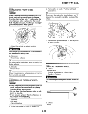 Page 196
haha FRONT WHEEL
4-23
EAS21900
REMOVING THE FRONT WHEEL
NOTICE
ECA23P1004
Keep magnets (including magnetic pick-up 
tools, magnetic screwdrivers, etc.) away 
from the front wheel hub  “1”, otherwise the 
wheel sensor rotor equipped in the wheel 
hub may be damaged, resulting in improper 
performance of the ABS system.
1. Stand the vehicle on a level surface.
WARNING
EWA13120
Securely support the vehicle so that there is 
no danger of it falling over.
2. Remove: Front brake calipers
TIP
Do not apply the...